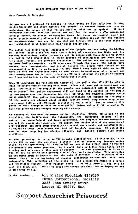 FOLICE sHTALITY msT STOP 8T OUY ACTION 1 ese Comeads 1n Struee e pottes have bacome b Carece satiticians w0 does. the Siddinn Ming Inatiiutiens, Saile the couets act in becord VIth thes Tiad ‘atfective wars 1o desting vieh them. ACCer 1 aces "Dy VHIL S oo Teopl 1€ e peeple ace dntecmiont pot Co et Wt poite ice ‘o€ the ‘people sty the Geteraination st WE VILL WOT TOLEWATE AOTHE GHILD o epertoant €an withsand the Fiptide of the prople log Juscice dore? They camtos step oo a0d Wt voutd peaval1f VE vould fulsl But o come to thls T mless and satth VL cocorniee Yo Metest eisonees of Yae Costitton (FUC). ¥C abfuce to the e Annomanity. the wurds Tons ‘e seataltadacal and Toctl govatsaent. the corporacions who menope courts whe Lotecs ur. VE’raject the saties thet VE ace unvecthy Conemy w0é meed TheLE SrVCALLEy S0 pACEal out BT4OTs 4nd nelghoochond el ST enjuce 10 thete Tndlefezance ane ack of T Conceens. W5 tafece the eu ot the veiaeting pes Afcinan (Hack), and Lsttes preste witn cectsl e ot ety 16 1 Toure. A thls Gaetharing, 1t s vp o TOU to Toon &% the w50 T erily hate =7 follen buman Seing, vr v e toncralte At tnls sucnecing. 1t 1 v to o€ Factan in hmaribike: This seihering o Temmrcos, A kathecing of he necings VE san and w1 Deve Ali Khalid Abdullah #148130 Thumb Correctional Facility 3225 John Conley Drive Lapeer MI 48446, USA Support Anarchist Prisoners!
